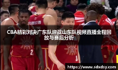 CBA精彩对决广东队迎战山东队视频直播全程回放与赛后分析