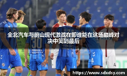 全北汽车与蔚山现代激战在即谁能在这场巅峰对决中笑到最后