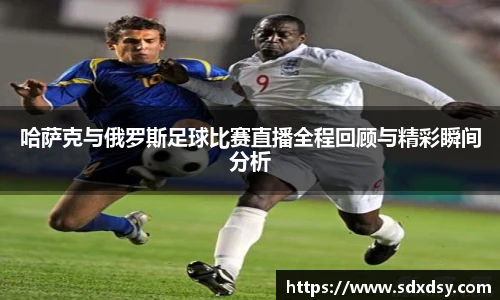 zoty中欧哈萨克与俄罗斯足球比赛直播全程回顾与精彩瞬间分析