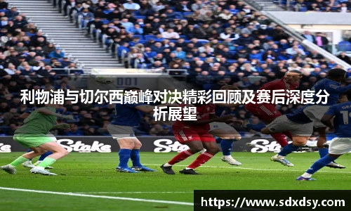 利物浦与切尔西巅峰对决精彩回顾及赛后深度分析展望