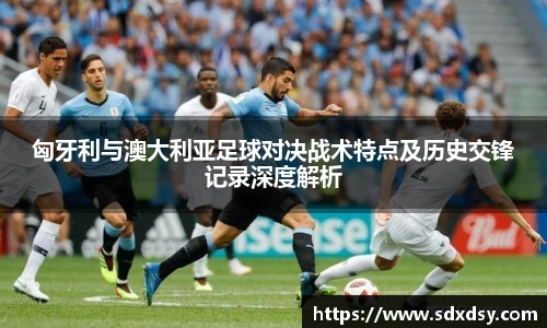 匈牙利与澳大利亚足球对决战术特点及历史交锋记录深度解析