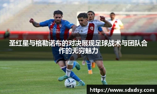圣红星与格勒诺布的对决展现足球战术与团队合作的无穷魅力